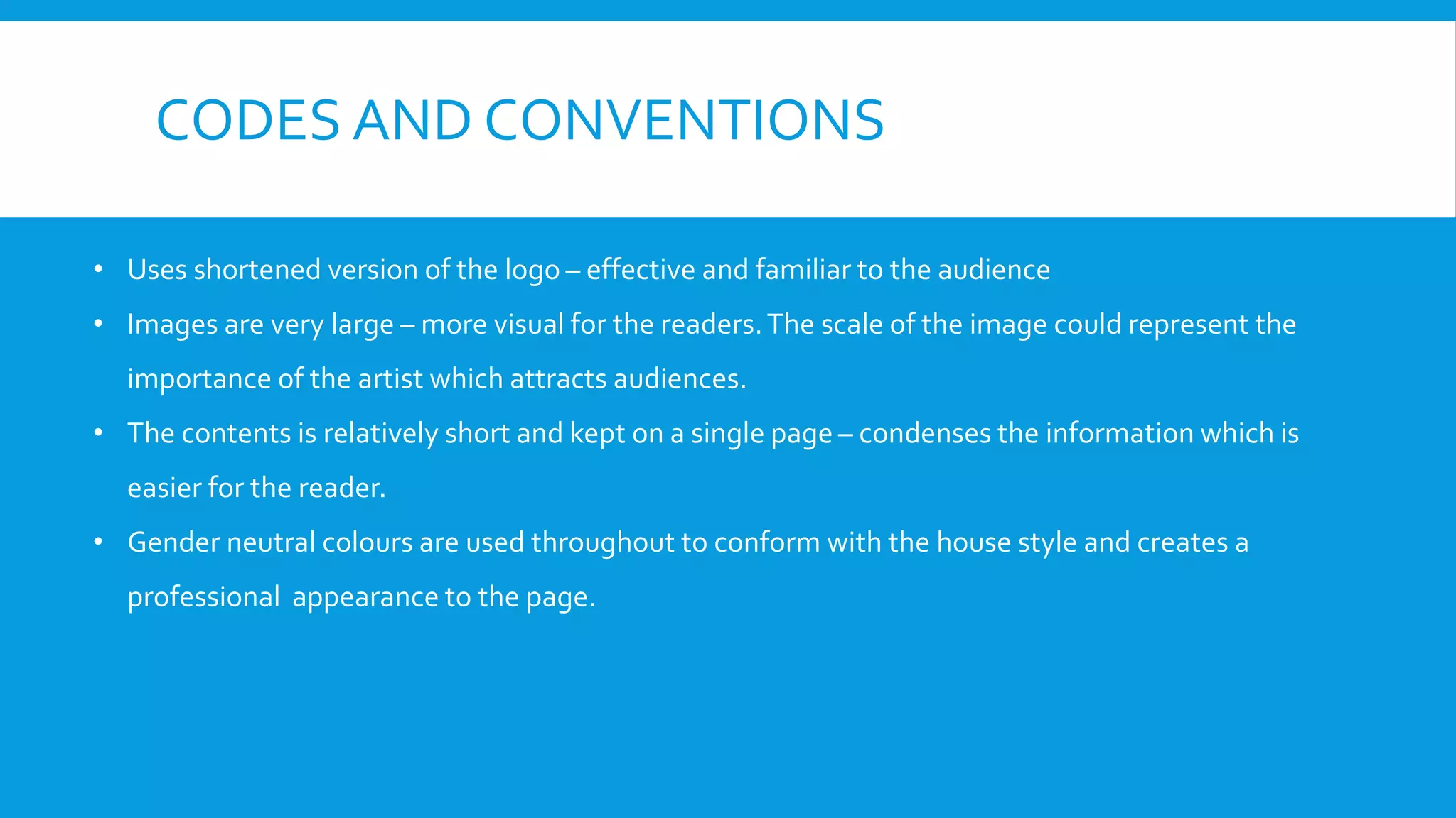 CODES AND CONVENTIONS
• Uses shortened version of the logo – effective and familiar to the audience
• Images are very large – more visual for the readers.The scale of the image could represent the
importance of the artist which attracts audiences.
• The contents is relatively short and kept on a single page – condenses the information which is
easier for the reader.
• Gender neutral colours are used throughout to conform with the house style and creates a
professional appearance to the page.
 