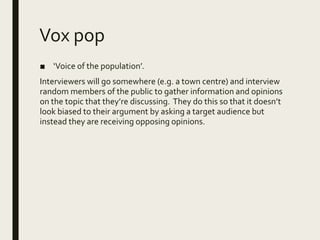 Vox pop
■ ‘Voice of the population’.
Interviewers will go somewhere (e.g. a town centre) and interview
random members of the public to gather information and opinions
on the topic that they’re discussing. They do this so that it doesn’t
look biased to their argument by asking a target audience but
instead they are receiving opposing opinions.
 