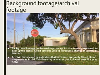 Background footage/archival
footage
■ Background footage can be used to prove a point that is being explained, to
back up the points. Also it could be used to introduce a change of scenery or
location.
■ Archival footage can be old videos that have been previously filmed like of
the person as a child.This then may be used as proof of what were like. (e.g.
Amy)
 