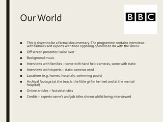 OurWorld
■ This is shown to be a factual documentary.The programme contains interviews
with families and experts with their opposing opinions to do with the illness.
■ Off screen presenter/ voice over
■ Background music
■ Interviews with families – some with hand held cameras, some with static
■ Interviews with experts – static cameras used
■ Locations (e.g. homes, hospitals, swimming pools)
■ Archival footage (at the beach, the little girl in her bed and at the mental
hospital)
■ Online articles – facts/statistics
■ Credits – experts name’s and job titles shown whilst being interviewed
 