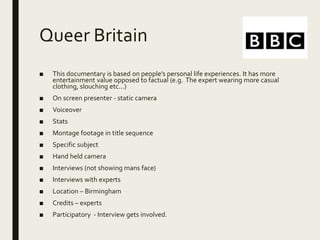 Queer Britain
■ This documentary is based on people’s personal life experiences. It has more
entertainment value opposed to factual (e.g. The expert wearing more casual
clothing, slouching etc…)
■ On screen presenter - static camera
■ Voiceover
■ Stats
■ Montage footage in title sequence
■ Specific subject
■ Hand held camera
■ Interviews (not showing mans face)
■ Interviews with experts
■ Location – Birmingham
■ Credits – experts
■ Participatory - Interview gets involved.
 