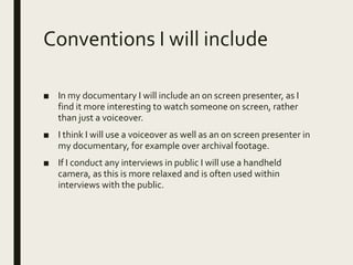 Conventions I will include
■ In my documentary I will include an on screen presenter, as I
find it more interesting to watch someone on screen, rather
than just a voiceover.
■ I think I will use a voiceover as well as an on screen presenter in
my documentary, for example over archival footage.
■ If I conduct any interviews in public I will use a handheld
camera, as this is more relaxed and is often used within
interviews with the public.
 