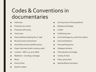 Codes & Conventions in
documentaries
■ Interviews
■ Presenter (on screen)
■ Presenter (off screen)
■ Voice overs
■ Direct address/ breaking the 4th wall
■ Reconstruction/ reinactment
■ Hand held cameras (real life events)
■ Expert interviews (static cameras used)
■ Location – MES- e.g. at an office
■ Mediation – encoding a message
■ Music
■ Point ofView
■ Specific subject
■ Vox Pop (voice of the population)
■ Background footage
■ Credits
■ Conflicting views
■ Archival footage (e.g. old home videos)
■ Facts and Statistics
■ Personal Perspective
■ Dialogue/ narrative
■ Title sequence (montage)
■ Variety of shots
■ Pacey, quick shots
■ Special effects/ transitions
 