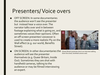 Presenters/Voice overs
■ OFF SCREEN: In some documentaries
the audience won’t see the presenter
but instead hear a voice over.The
narrator talks over and in between
footage explaining what is going on, and
sometimes voices their opinions.Often
an off screen presenter/ voiceover is
used to create a more realistic Fly on the
Wall effect (e.g. our world, Benefits
Street).
■ ON SCREEN: In other documentaries the
audience will see the presenter
themselves (e.g. Queer Britain, Inside
Out). Sometimes they are shot with
handheld cameras, talking to the
audience or may be filmed interviewing
an expert.
(Queer Britain) presenter shot in an interview walking
down the street, handheld camera used.
 