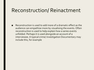 Reconstruction/ Reinactment
■ Reconstruction is used to add more of a dramatic effect as the
audience can empathise more by visualising the events. Often
reconstruction is used to help explain how a series events
unfolded. Perhaps it is used alongside an account of a
interviewee. A typical crime/ investigation Documentary may
include this, for example
 