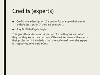 Credits (experts)
■ Credits are a description of a person for example their name
and job description (if they are an expert).
■ E.g. Dr Phil – Psychologist.
This gives the audience an indication of who they are and what
they do, they know their purpose. Often in interviews with experts,
their profession is included so that the audience knows the expert
is trustworthy. (e.g. Inside Out)
 