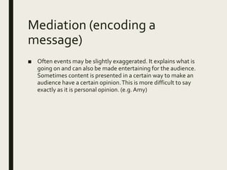 Mediation (encoding a
message)
■ Often events may be slightly exaggerated. It explains what is
going on and can also be made entertaining for the audience.
Sometimes content is presented in a certain way to make an
audience have a certain opinion.This is more difficult to say
exactly as it is personal opinion. (e.g.Amy)
 