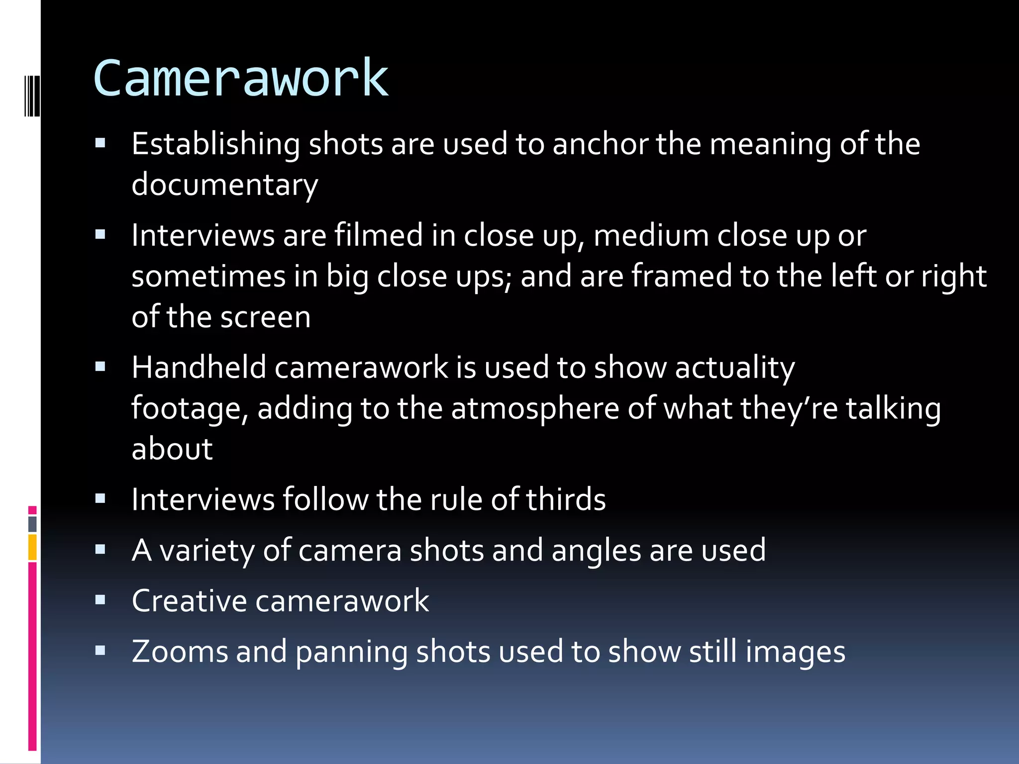 Camerawork
 Establishing shots are used to anchor the meaning of the
documentary
 Interviews are filmed in close up, medium close up or
sometimes in big close ups; and are framed to the left or right
of the screen
 Handheld camerawork is used to show actuality
footage, adding to the atmosphere of what they’re talking
about
 Interviews follow the rule of thirds
 A variety of camera shots and angles are used
 Creative camerawork
 Zooms and panning shots used to show still images
 