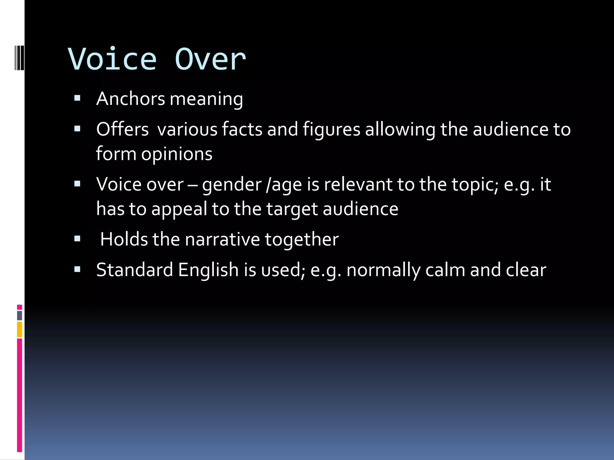 Voice Over
 Anchors meaning
 Offers various facts and figures allowing the audience to
form opinions
 Voice over – gender /age is relevant to the topic; e.g. it
has to appeal to the target audience
 Holds the narrative together
 Standard English is used; e.g. normally calm and clear
 