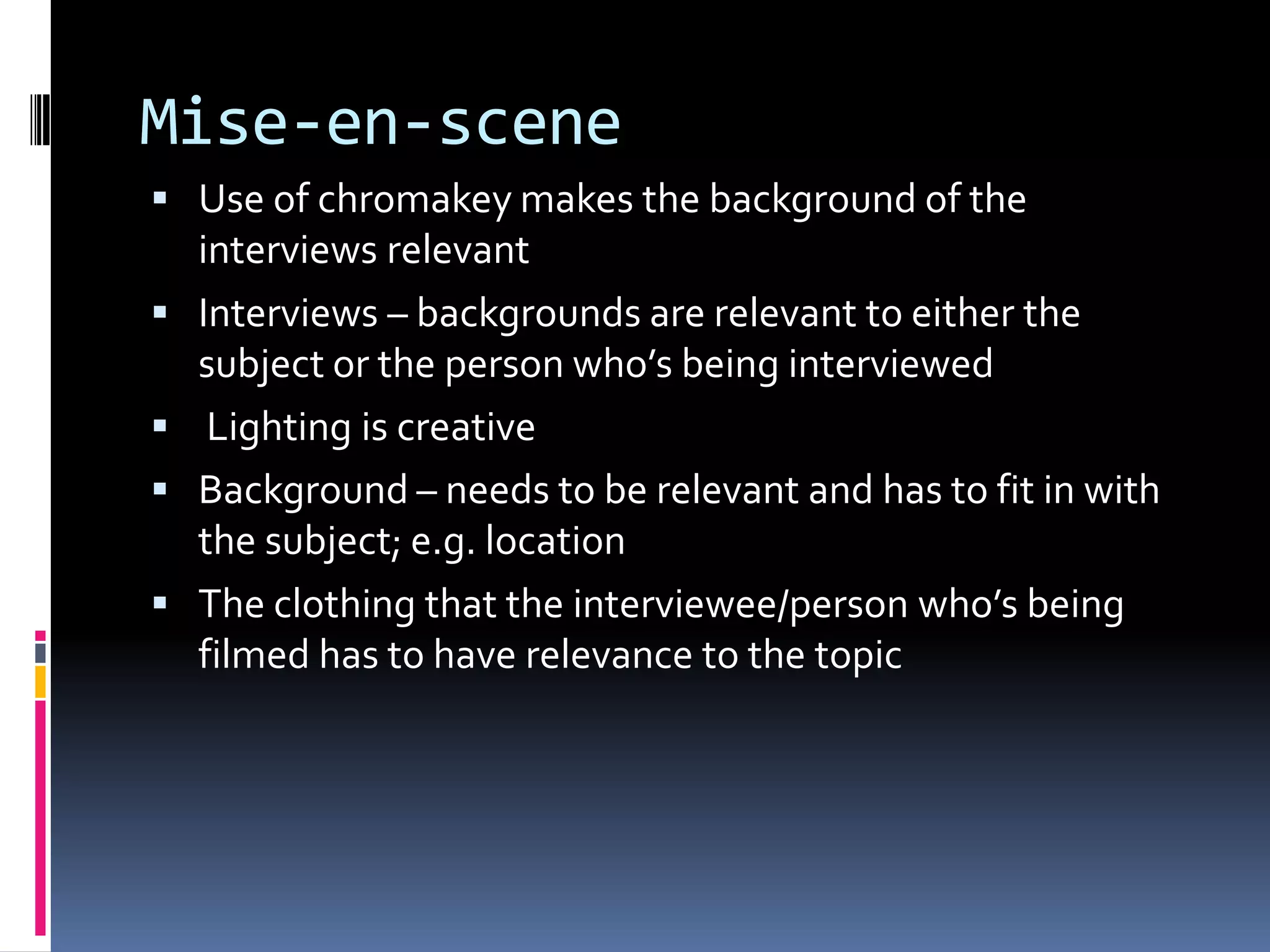 Mise-en-scene
 Use of chromakey makes the background of the
interviews relevant
 Interviews – backgrounds are relevant to either the
subject or the person who’s being interviewed
 Lighting is creative
 Background – needs to be relevant and has to fit in with
the subject; e.g. location
 The clothing that the interviewee/person who’s being
filmed has to have relevance to the topic
 