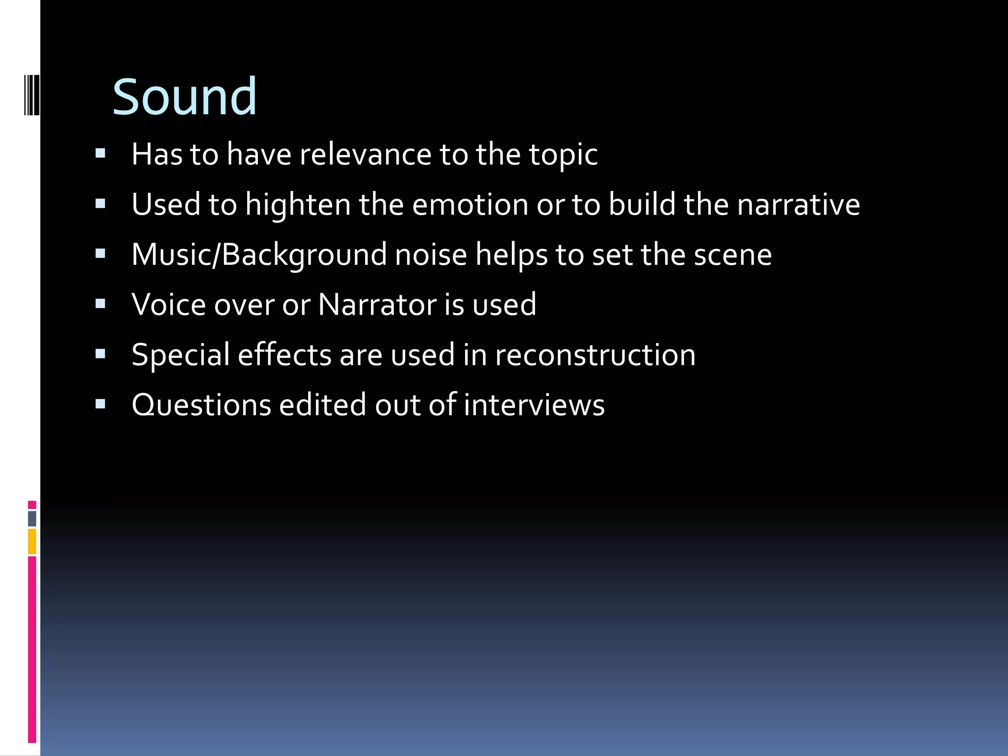 Sound
 Has to have relevance to the topic
 Used to highten the emotion or to build the narrative
 Music/Background noise helps to set the scene
 Voice over or Narrator is used
 Special effects are used in reconstruction
 Questions edited out of interviews
 