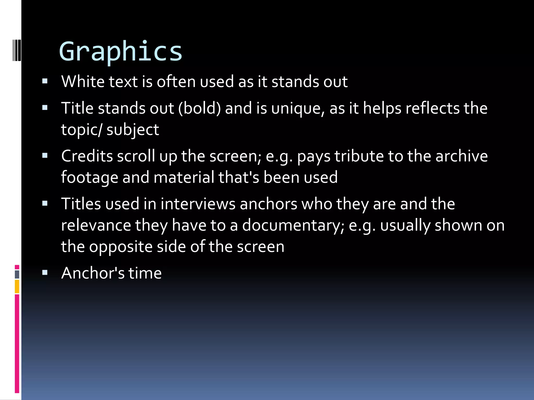 Graphics
 White text is often used as it stands out
 Title stands out (bold) and is unique, as it helps reflects the
topic/ subject
 Credits scroll up the screen; e.g. pays tribute to the archive
footage and material that's been used
 Titles used in interviews anchors who they are and the
relevance they have to a documentary; e.g. usually shown on
the opposite side of the screen
 Anchor's time
 