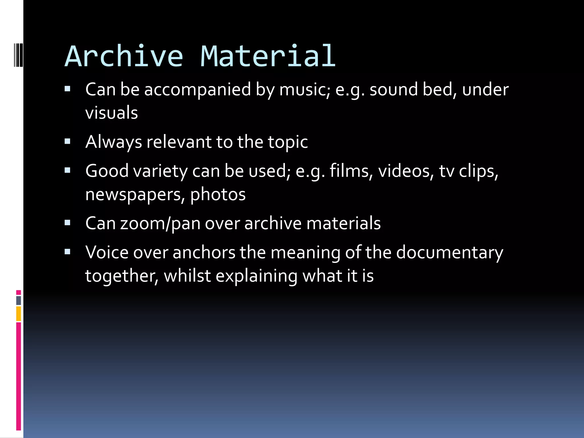 Archive Material
 Can be accompanied by music; e.g. sound bed, under
visuals
 Always relevant to the topic
 Good variety can be used; e.g. films, videos, tv clips,
newspapers, photos
 Can zoom/pan over archive materials
 Voice over anchors the meaning of the documentary
together, whilst explaining what it is
 