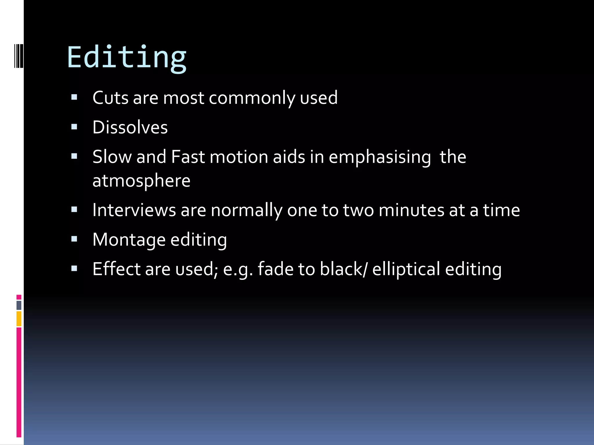 Editing
 Cuts are most commonly used
 Dissolves
 Slow and Fast motion aids in emphasising the
atmosphere
 Interviews are normally one to two minutes at a time
 Montage editing
 Effect are used; e.g. fade to black/ elliptical editing
 