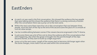 EastEnders
■ A match cut was used in the first conversation, this showed the audience the two people
that were talking and this shows the audience that there is a strong continuity of action.
After the conversation there was a jump cut to the next scene.
■ Within the next scene there were line cuts in the conversation that was between three
people, since the start of the clip to the end of the second scene the pace of it is smooth at
runs at a slow tempo.
■ Can be invisible editing between scenes if the viewers become engrossed in theTV drama.
■ In pub scene there was a lot of line cuts to show the audience all of the conversations that
were happening, also when the goose is brought into the pub the length of the clips
became shorter, as they start to build up a slight argument.
■ Jump cut to the next scene. Length of the scenes start to become a bit longer again when
the scene changes, more match cuts are used within the conversation.
 