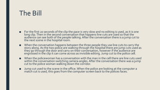 The Bill
■ For the first 20 seconds of the clip the pace is very slow and no editing is used, as it is one
long clip.Then in the second conversation that happens line cuts are used so that the
audience can see both of the people talking. After the conversation there is a jump cut to
the next scene in the hospital room.
■ When the conversation happens between the three people they use line cuts to carry the
story along. As the two police are walking through the hospital there are jump cuts used as
they go through the door and carry on their conversation, however if the audience are
engrossed in the clip it can come across as invisible editing. Jump cut to the police cell.
■ When the policewoman has a conversation with the man in the cell there are line cuts used
within the conversation switching camera angles. After the conversation there was a jump
cut to the police woman walking down the corridor.
■ Jump cut used to the scene in the office.When the police are looking at the computer a
match cut is used, this goes from the computer screen back to the polices faces.
 