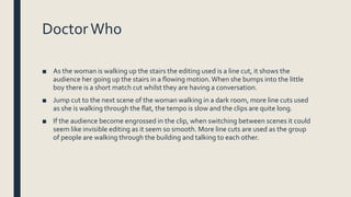 DoctorWho
■ As the woman is walking up the stairs the editing used is a line cut, it shows the
audience her going up the stairs in a flowing motion.When she bumps into the little
boy there is a short match cut whilst they are having a conversation.
■ Jump cut to the next scene of the woman walking in a dark room, more line cuts used
as she is walking through the flat, the tempo is slow and the clips are quite long.
■ If the audience become engrossed in the clip, when switching between scenes it could
seem like invisible editing as it seem so smooth. More line cuts are used as the group
of people are walking through the building and talking to each other.
 