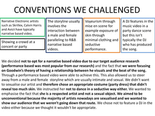 CONVENTIONS WE CHALLENGED
Narrative Electronic artists
such as Skrillex, Calvin Harris
and Avicii have typically
narrative based video.
Voyeurism through
mise en scene for
example exposure of
skin through
minimal clothing and
seductive
performance.
A DJ features in the
music video in a
party dance scene
but this isn’t
typically the DJ
who has produced
the song.
Showing a crowd at a
concert or party
The storyline usually
involves the
interaction between
a male and female
paralleling to R&B
narrative based
videos.
We decided not to opt for a narrative based video due to our target audience research
(performance based was most popular from our research) and the fact that we were focusing
on Goodwin’s theory of having a relationship between he visuals and the beat of the song.
Through a performance based video were able to achieve this. This also allowed us to steer
away from a male and female storyline which are usually intimate and sexual. We didn’t want
to sexualise our artist and therefore chose an appropriate costume (party dress) that didn’t
reveal too much skin. We instructed her not to dance in a seductive way either. We wanted to
emphasise the fact that she is a respected artist and not a sexual object. We aimed to be
unconventional because the majority of artists nowadays are sexualised and we wanted to
show our audience that we weren’t going down that route. We chose not to feature a DJ in the
video either because we thought it wouldn't be appropriate.
 