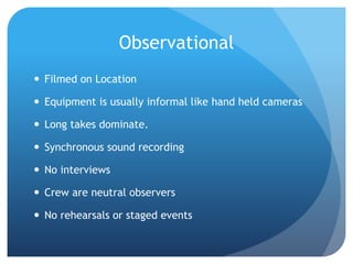 Observational
 Filmed on Location
 Equipment is usually informal like hand held cameras
 Long takes dominate.
 Synchronous sound recording
 No interviews
 Crew are neutral observers
 No rehearsals or staged events
 