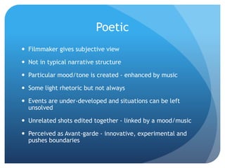 Poetic
 Filmmaker gives subjective view
 Not in typical narrative structure
 Particular mood/tone is created - enhanced by music
 Some light rhetoric but not always
 Events are under-developed and situations can be left
unsolved
 Unrelated shots edited together - linked by a mood/music
 Perceived as Avant-garde - innovative, experimental and
pushes boundaries
 