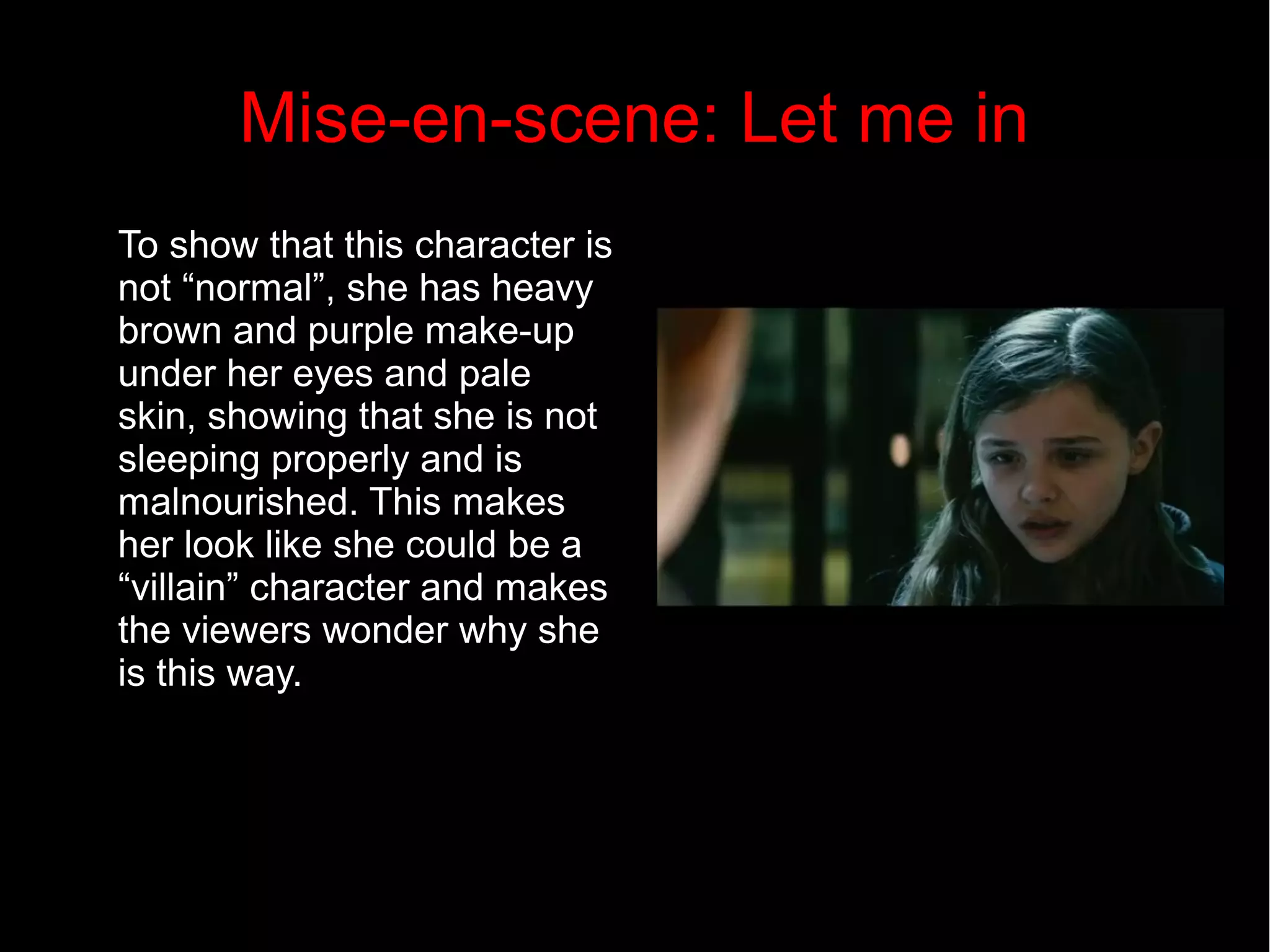 Mise-en-scene: Let me in 
To show that this character is 
not “normal”, she has heavy 
brown and purple make-up 
under her eyes and pale 
skin, showing that she is not 
sleeping properly and is 
malnourished. This makes 
her look like she could be a 
“villain” character and makes 
the viewers wonder why she 
is this way. 
 