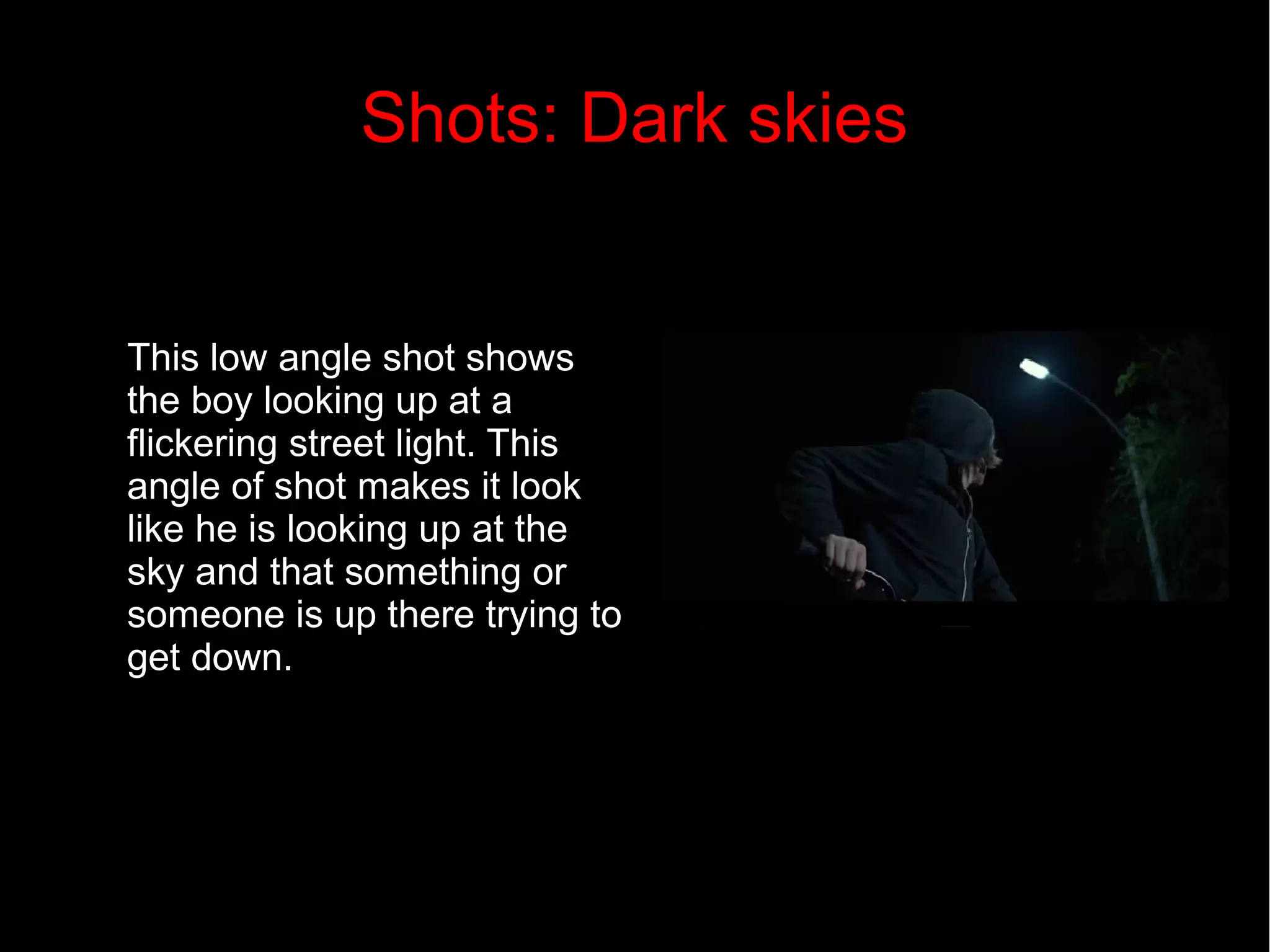 Shots: Dark skies 
This low angle shot shows 
the boy looking up at a 
flickering street light. This 
angle of shot makes it look 
like he is looking up at the 
sky and that something or 
someone is up there trying to 
get down. 
 