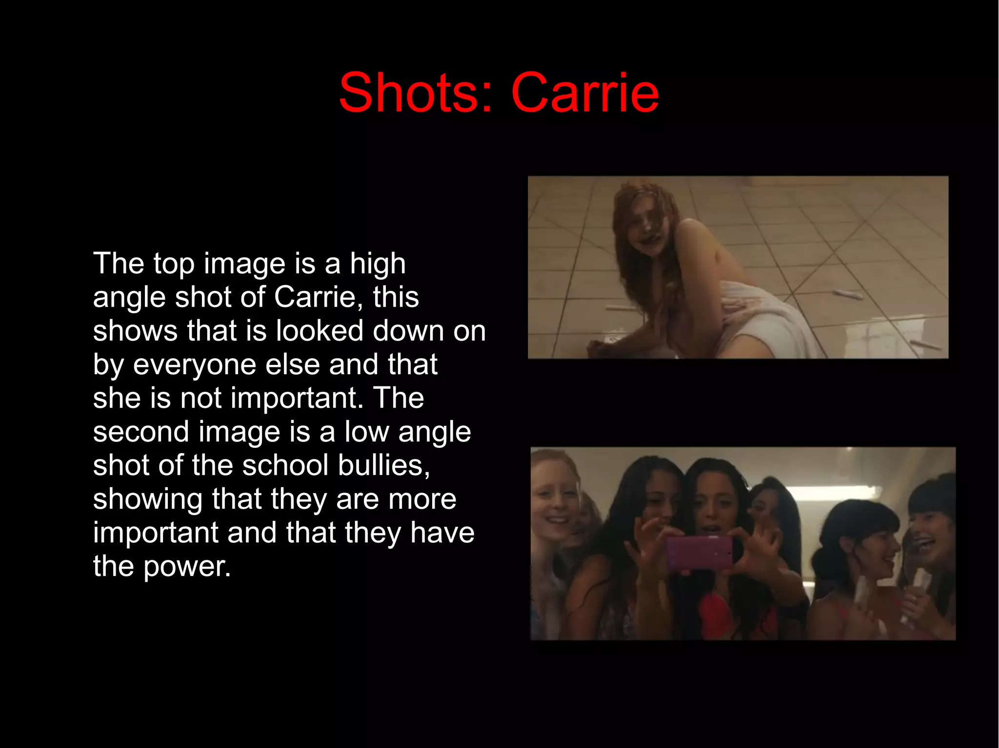 Shots: Carrie 
The top image is a high 
angle shot of Carrie, this 
shows that is looked down on 
by everyone else and that 
she is not important. The 
second image is a low angle 
shot of the school bullies, 
showing that they are more 
important and that they have 
the power. 
 