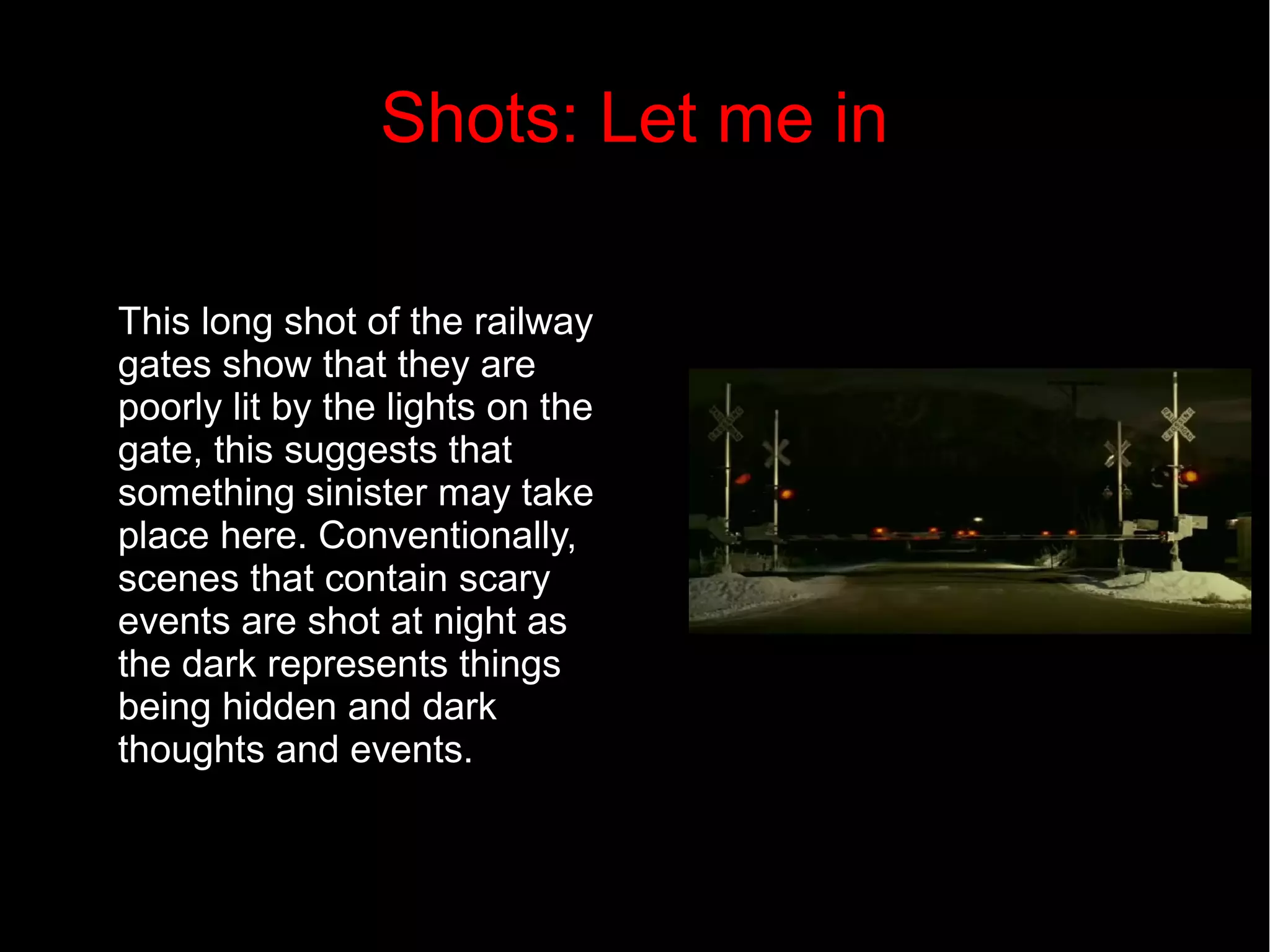 Shots: Let me in 
This long shot of the railway 
gates show that they are 
poorly lit by the lights on the 
gate, this suggests that 
something sinister may take 
place here. Conventionally, 
scenes that contain scary 
events are shot at night as 
the dark represents things 
being hidden and dark 
thoughts and events. 
 