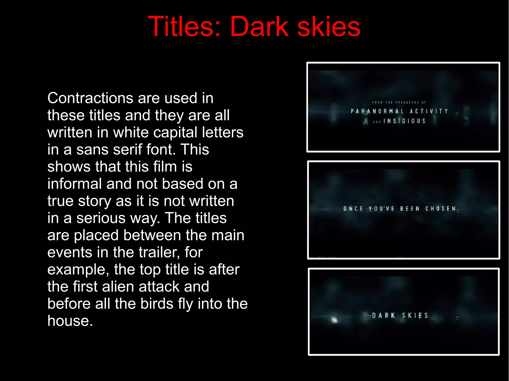 Titles: Dark skies 
Contractions are used in 
these titles and they are all 
written in white capital letters 
in a sans serif font. This 
shows that this film is 
informal and not based on a 
true story as it is not written 
in a serious way. The titles 
are placed between the main 
events in the trailer, for 
example, the top title is after 
the first alien attack and 
before all the birds fly into the 
house. 
 