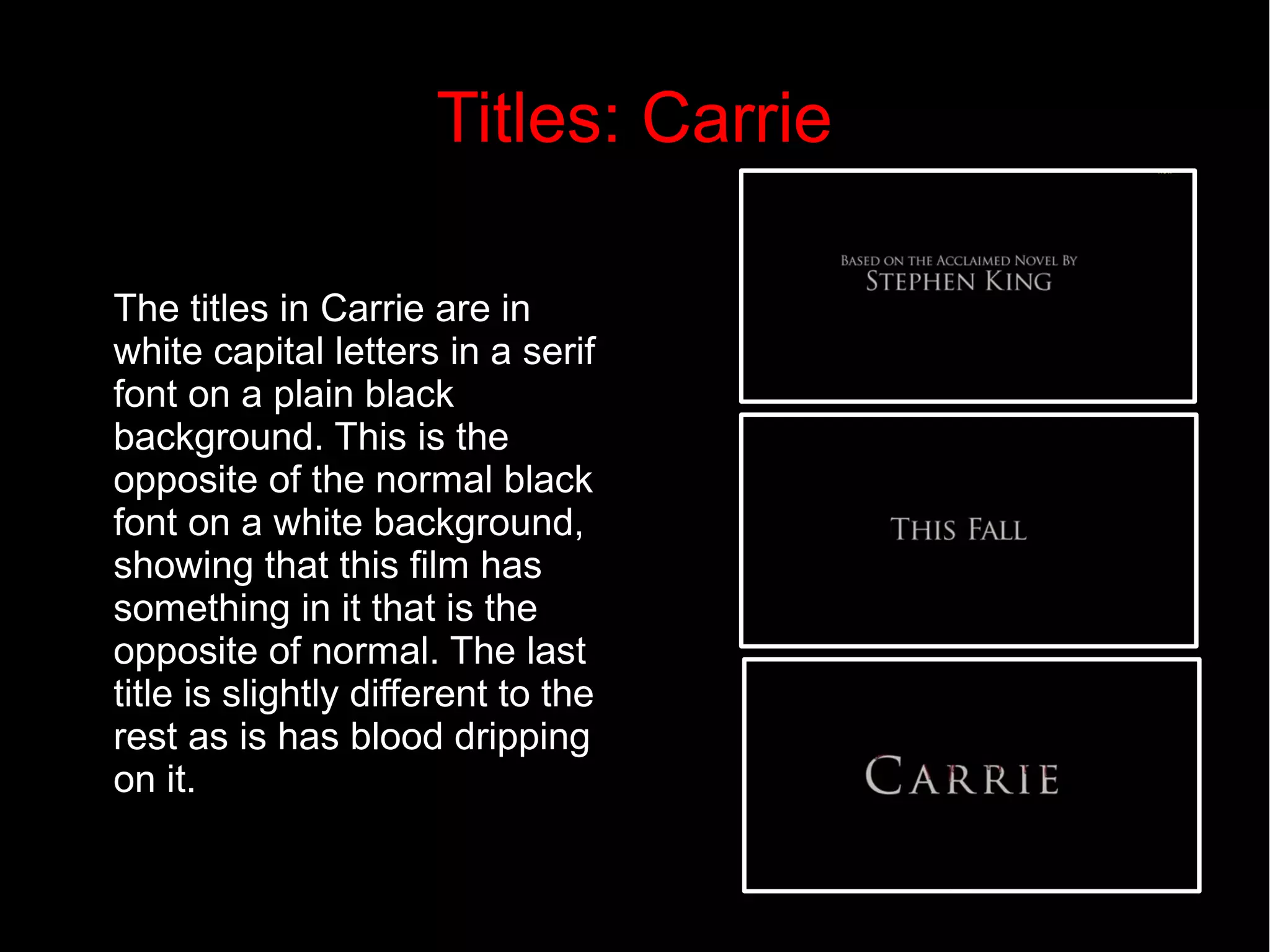Titles: Carrie 
The titles in Carrie are in 
white capital letters in a serif 
font on a plain black 
background. This is the 
opposite of the normal black 
font on a white background, 
showing that this film has 
something in it that is the 
opposite of normal. The last 
title is slightly different to the 
rest as is has blood dripping 
on it. 
 