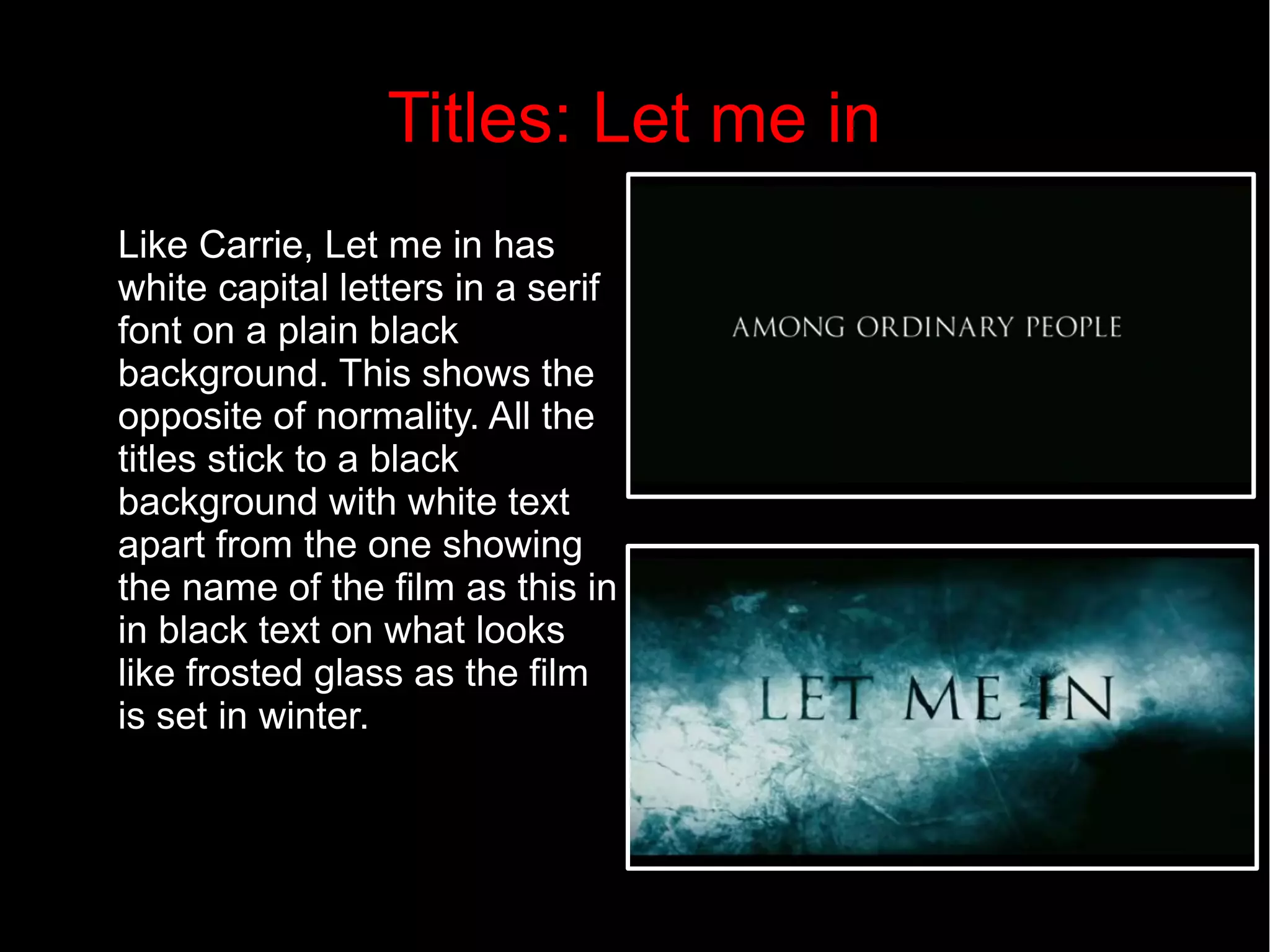 Titles: Let me in 
Like Carrie, Let me in has 
white capital letters in a serif 
font on a plain black 
background. This shows the 
opposite of normality. All the 
titles stick to a black 
background with white text 
apart from the one showing 
the name of the film as this in 
in black text on what looks 
like frosted glass as the film 
is set in winter. 
