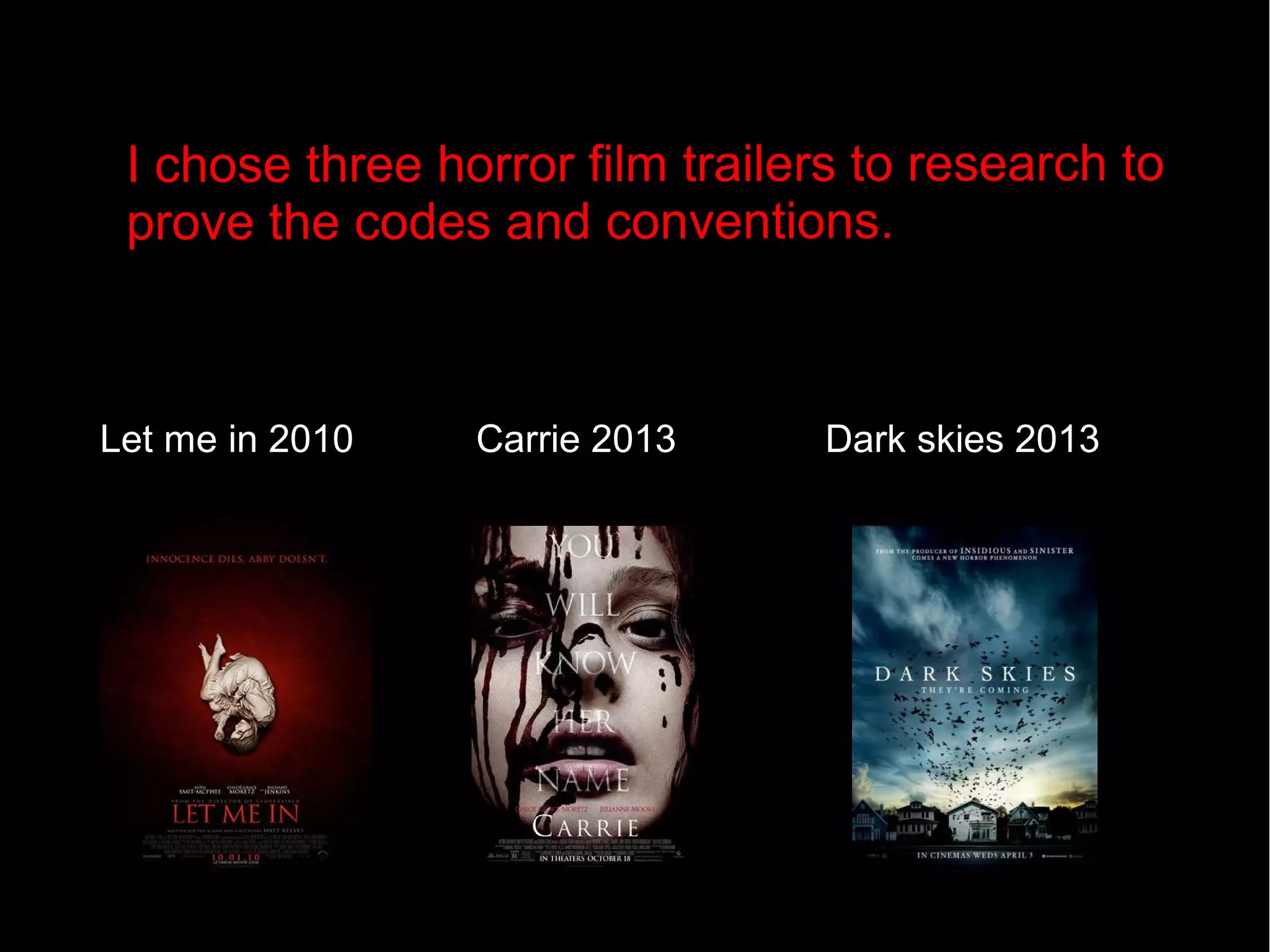 I chose three horror film trailers to resear ch to 
prove the co des and con ventions. 
Let me in 2010 Carrie 2013 Dark skies 2013 
 