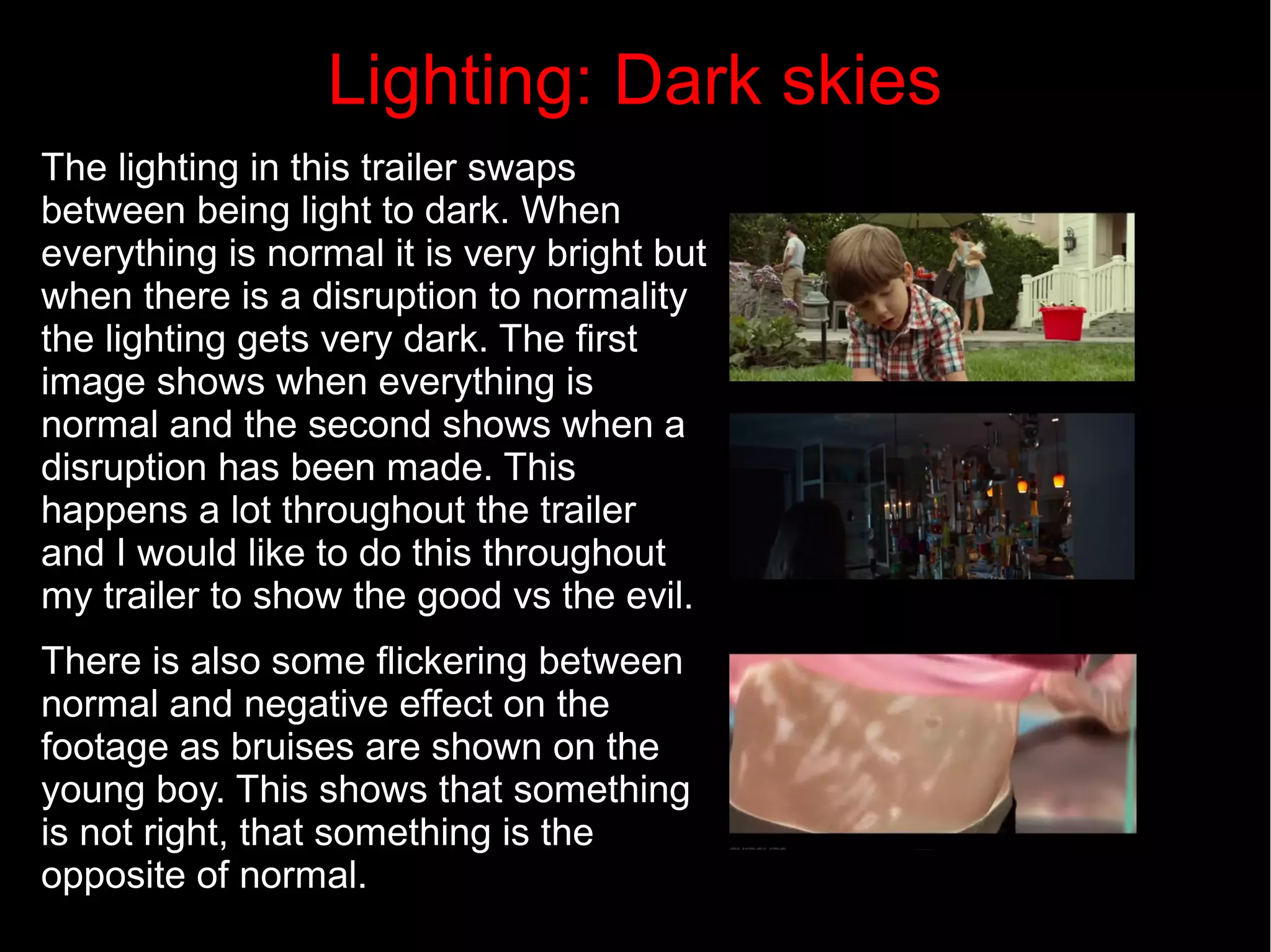 Lighting: Dark skies 
The lighting in this trailer swaps 
between being light to dark. When 
everything is normal it is very bright but 
when there is a disruption to normality 
the lighting gets very dark. The first 
image shows when everything is 
normal and the second shows when a 
disruption has been made. This 
happens a lot throughout the trailer 
and I would like to do this throughout 
my trailer to show the good vs the evil. 
There is also some flickering between 
normal and negative effect on the 
footage as bruises are shown on the 
young boy. This shows that something 
is not right, that something is the 
opposite of normal. 
 