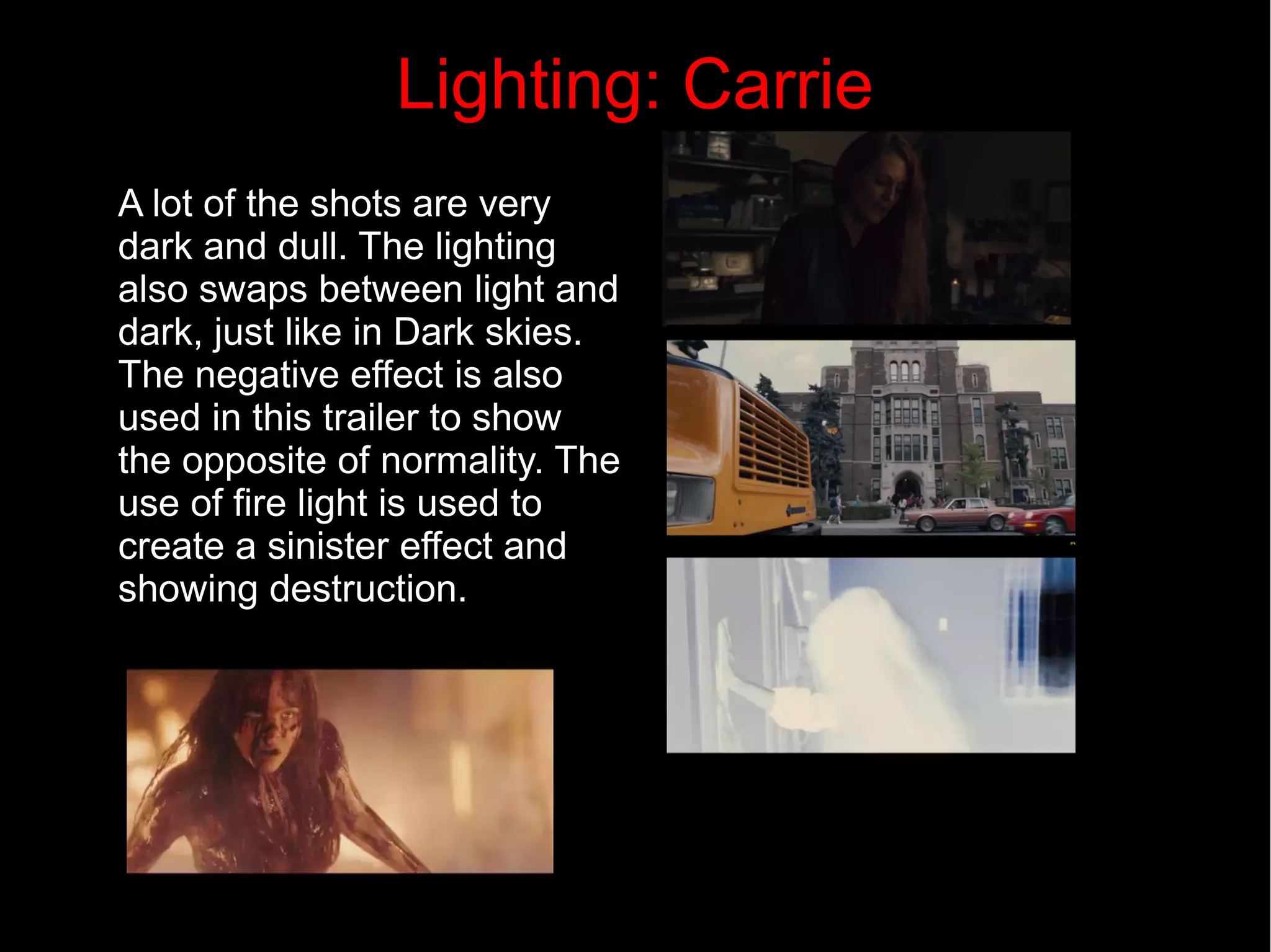Lighting: Carrie 
A lot of the shots are very 
dark and dull. The lighting 
also swaps between light and 
dark, just like in Dark skies. 
The negative effect is also 
used in this trailer to show 
the opposite of normality. The 
use of fire light is used to 
create a sinister effect and 
showing destruction. 
 