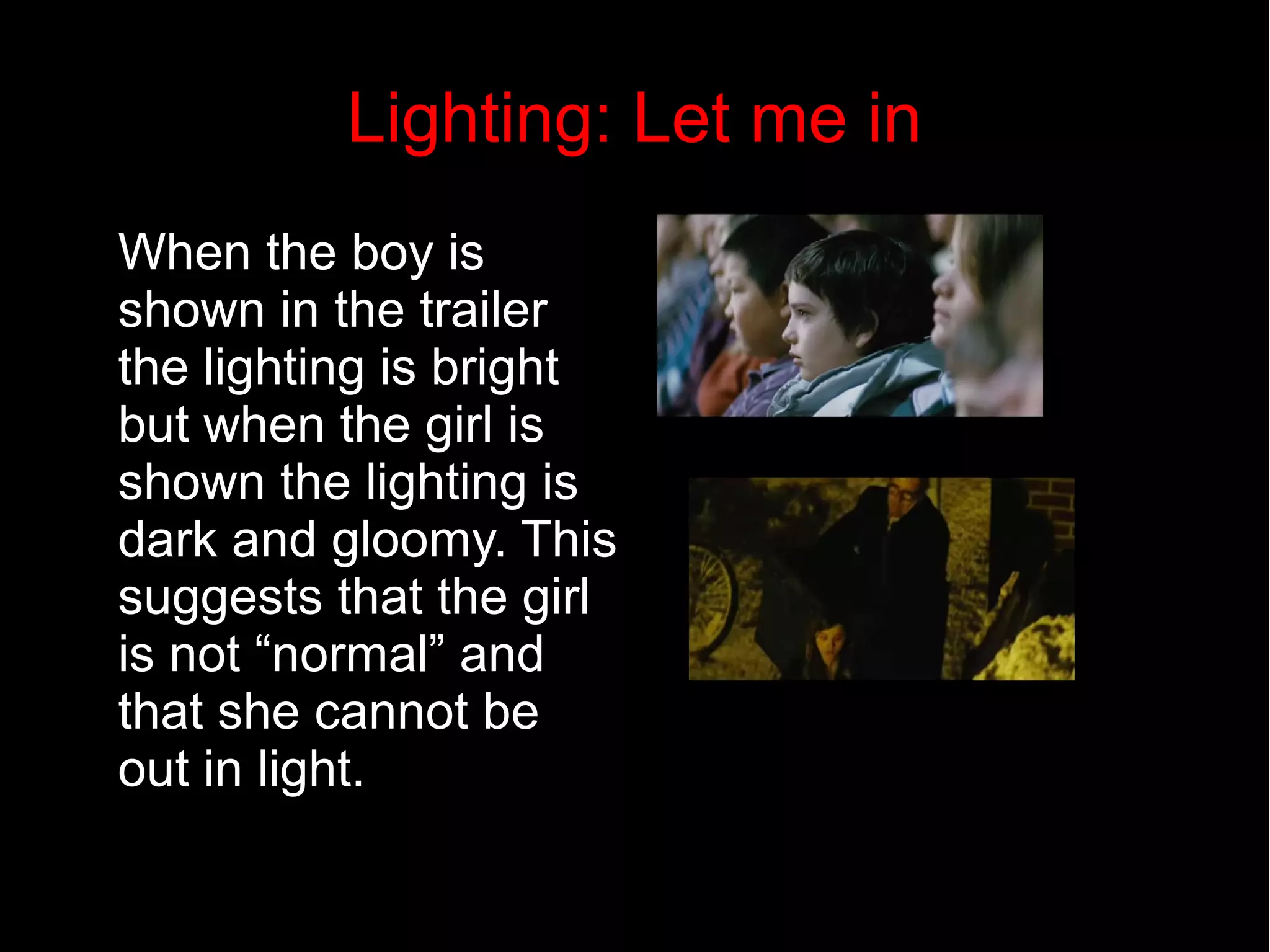 Lighting: Let me in 
When the boy is 
shown in the trailer 
the lighting is bright 
but when the girl is 
shown the lighting is 
dark and gloomy. This 
suggests that the girl 
is not “normal” and 
that she cannot be 
out in light. 
 