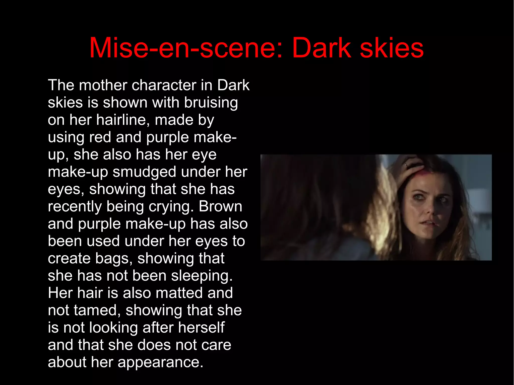 Mise-en-scene: Dark skies 
The mother character in Dark 
skies is shown with bruising 
on her hairline, made by 
using red and purple make-up, 
she also has her eye 
make-up smudged under her 
eyes, showing that she has 
recently being crying. Brown 
and purple make-up has also 
been used under her eyes to 
create bags, showing that 
she has not been sleeping. 
Her hair is also matted and 
not tamed, showing that she 
is not looking after herself 
and that she does not care 
about her appearance. 
 