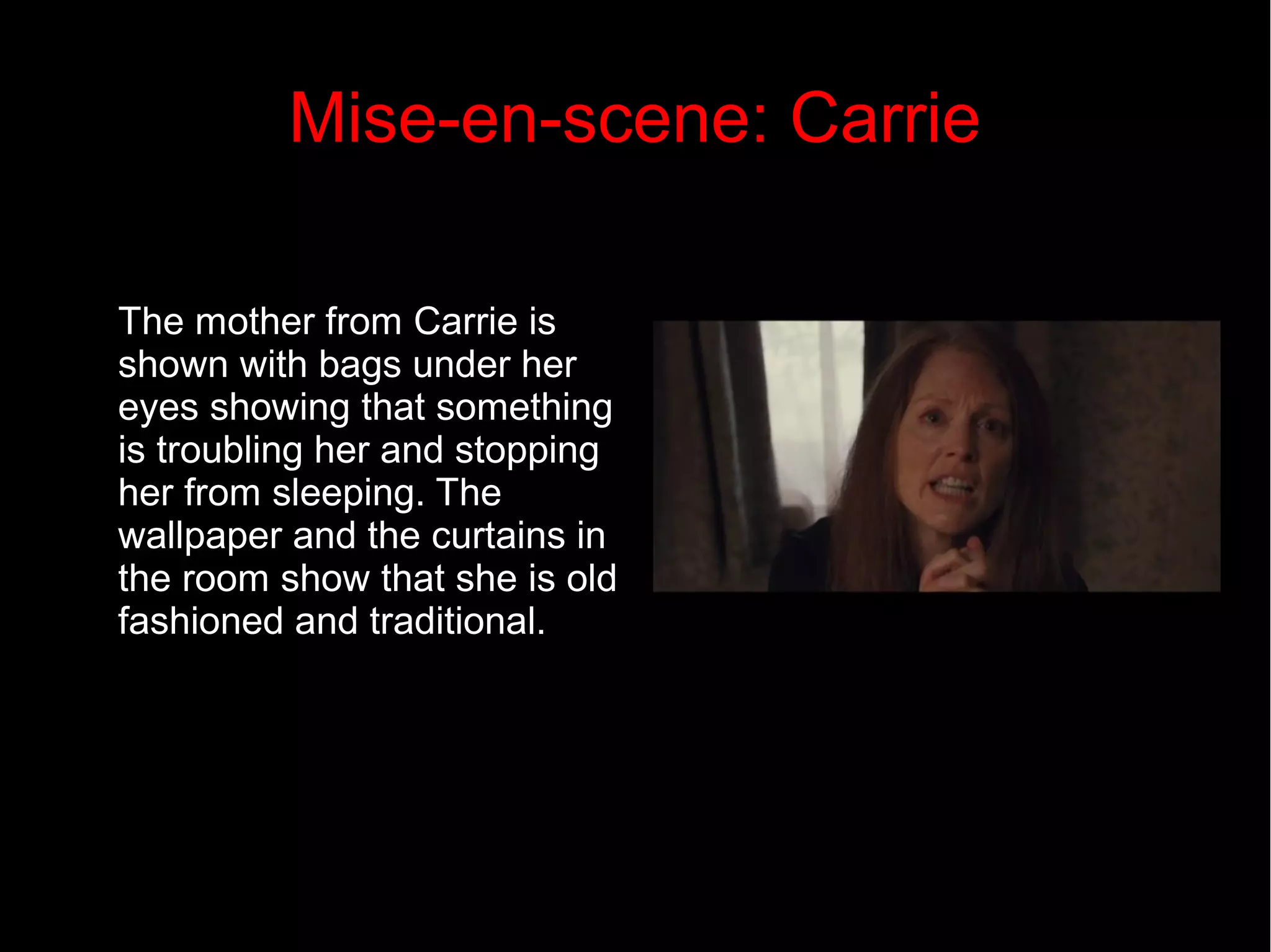 Mise-en-scene: Carrie 
The mother from Carrie is 
shown with bags under her 
eyes showing that something 
is troubling her and stopping 
her from sleeping. The 
wallpaper and the curtains in 
the room show that she is old 
fashioned and traditional. 
 