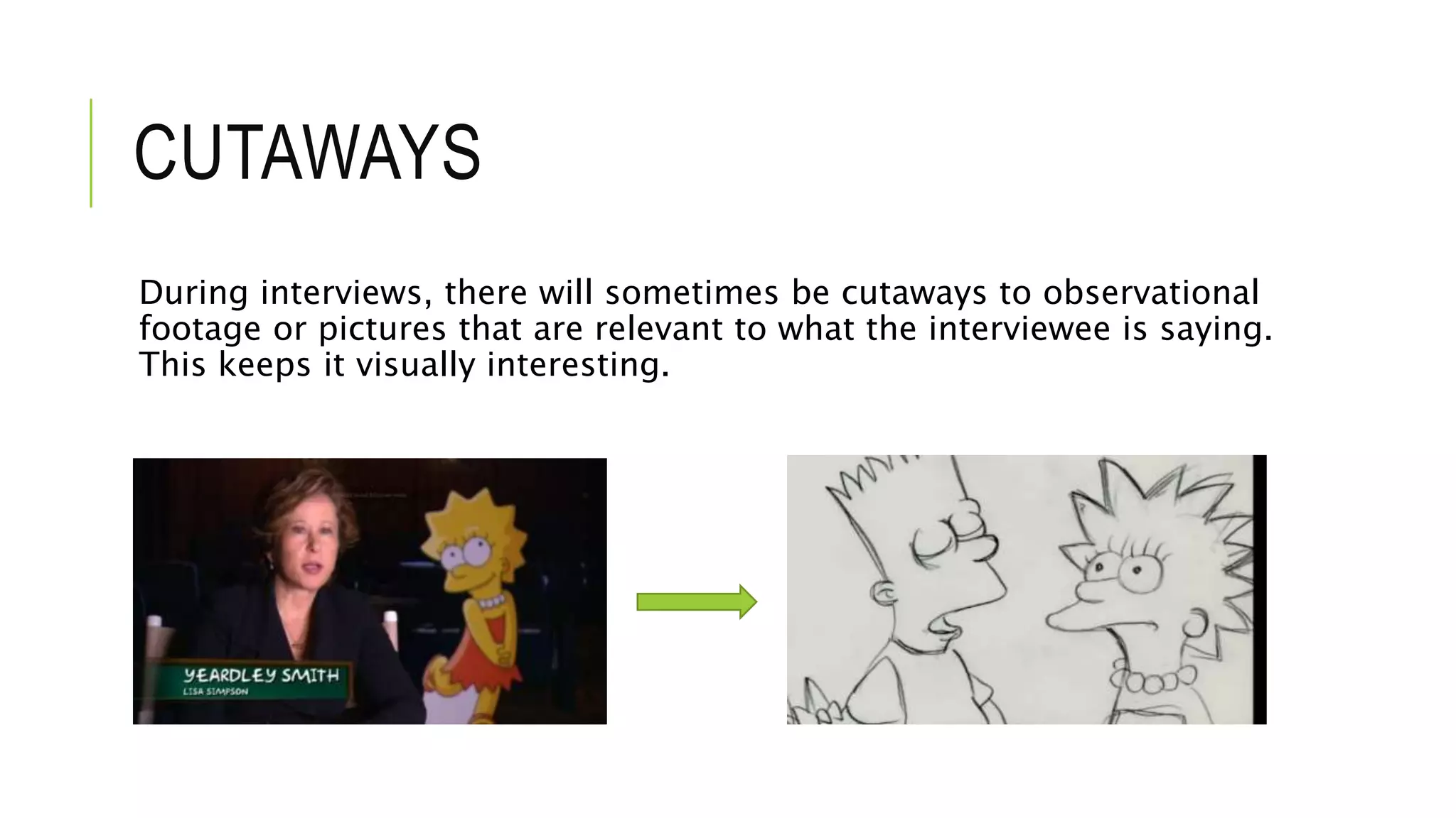 CUTAWAYS
During interviews, there will sometimes be cutaways to observational
footage or pictures that are relevant to what the interviewee is saying.
This keeps it visually interesting.
 