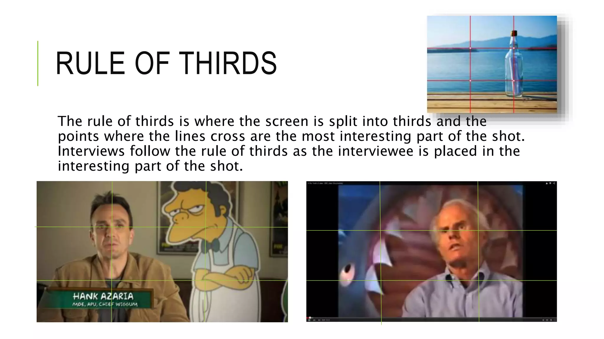 RULE OF THIRDS
The rule of thirds is where the screen is split into thirds and the
points where the lines cross are the most interesting part of the shot.
Interviews follow the rule of thirds as the interviewee is placed in the
interesting part of the shot.
 