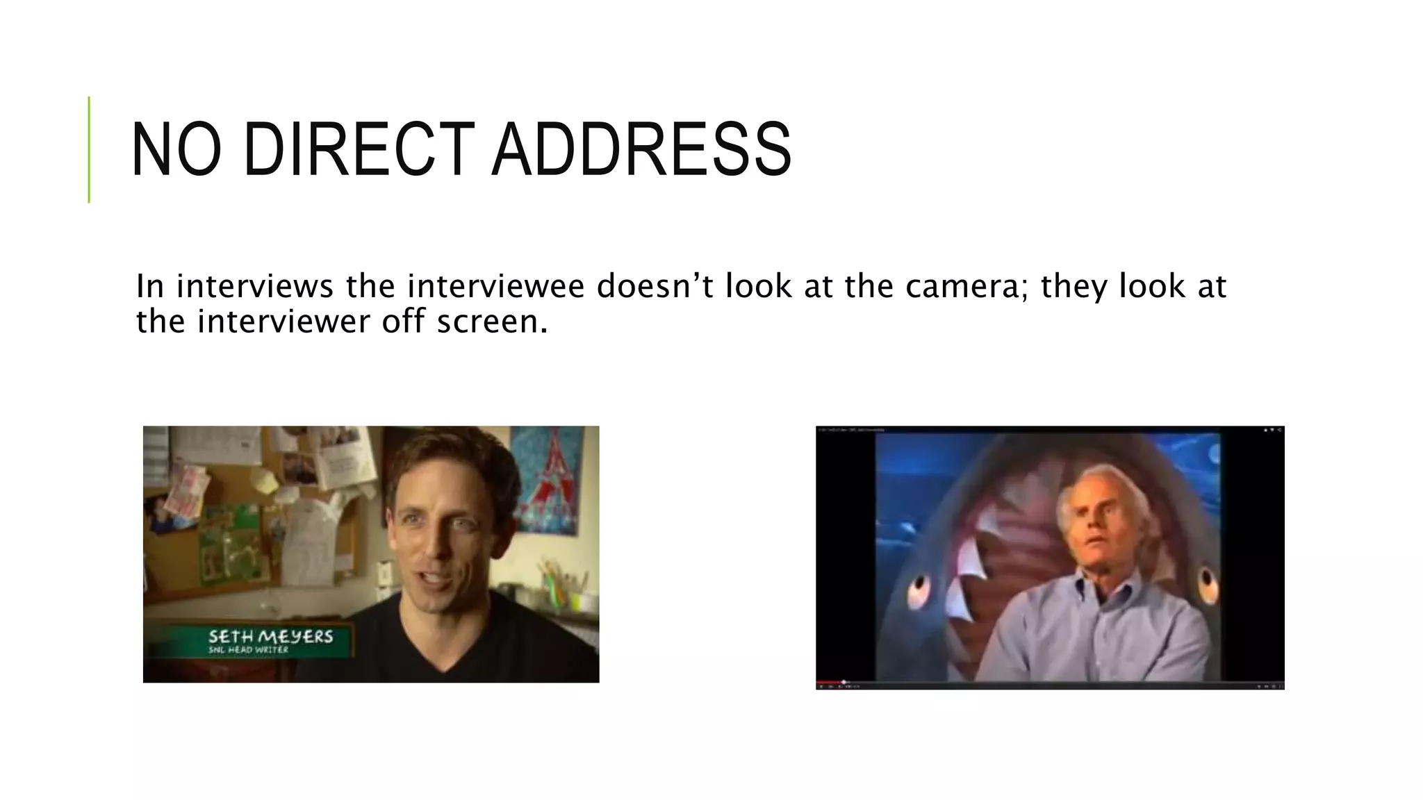 NO DIRECT ADDRESS
In interviews the interviewee doesn’t look at the camera; they look at
the interviewer off screen.
 