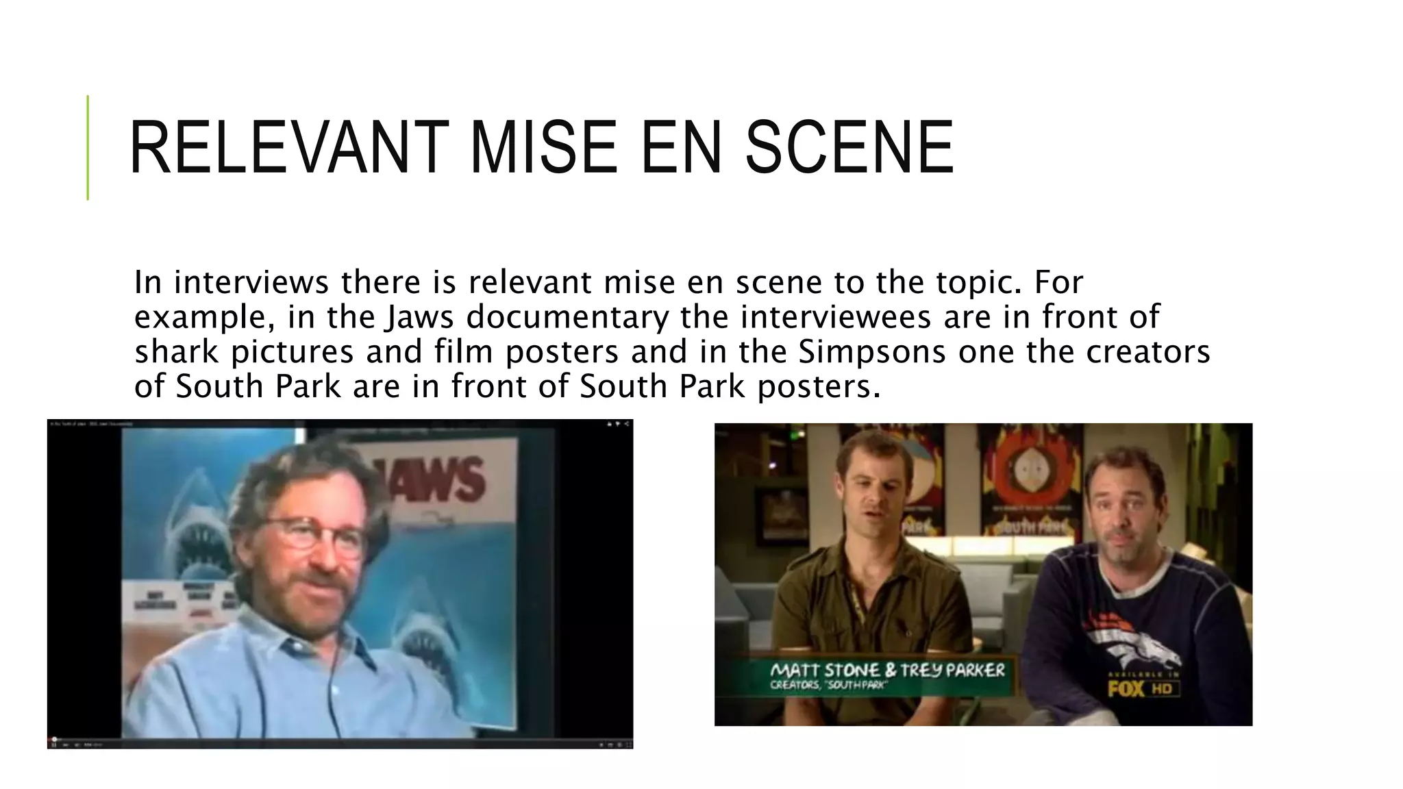 RELEVANT MISE EN SCENE
In interviews there is relevant mise en scene to the topic. For
example, in the Jaws documentary the interviewees are in front of
shark pictures and film posters and in the Simpsons one the creators
of South Park are in front of South Park posters.
 