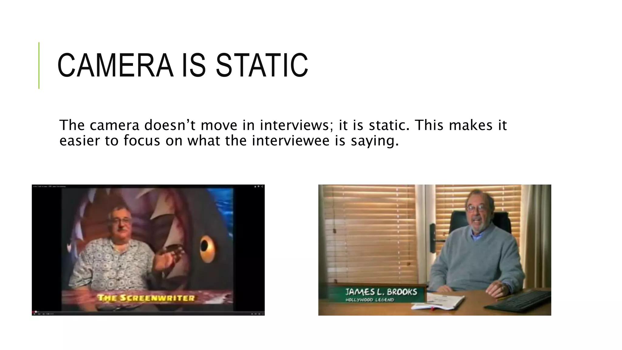 CAMERA IS STATIC
The camera doesn’t move in interviews; it is static. This makes it
easier to focus on what the interviewee is saying.
 