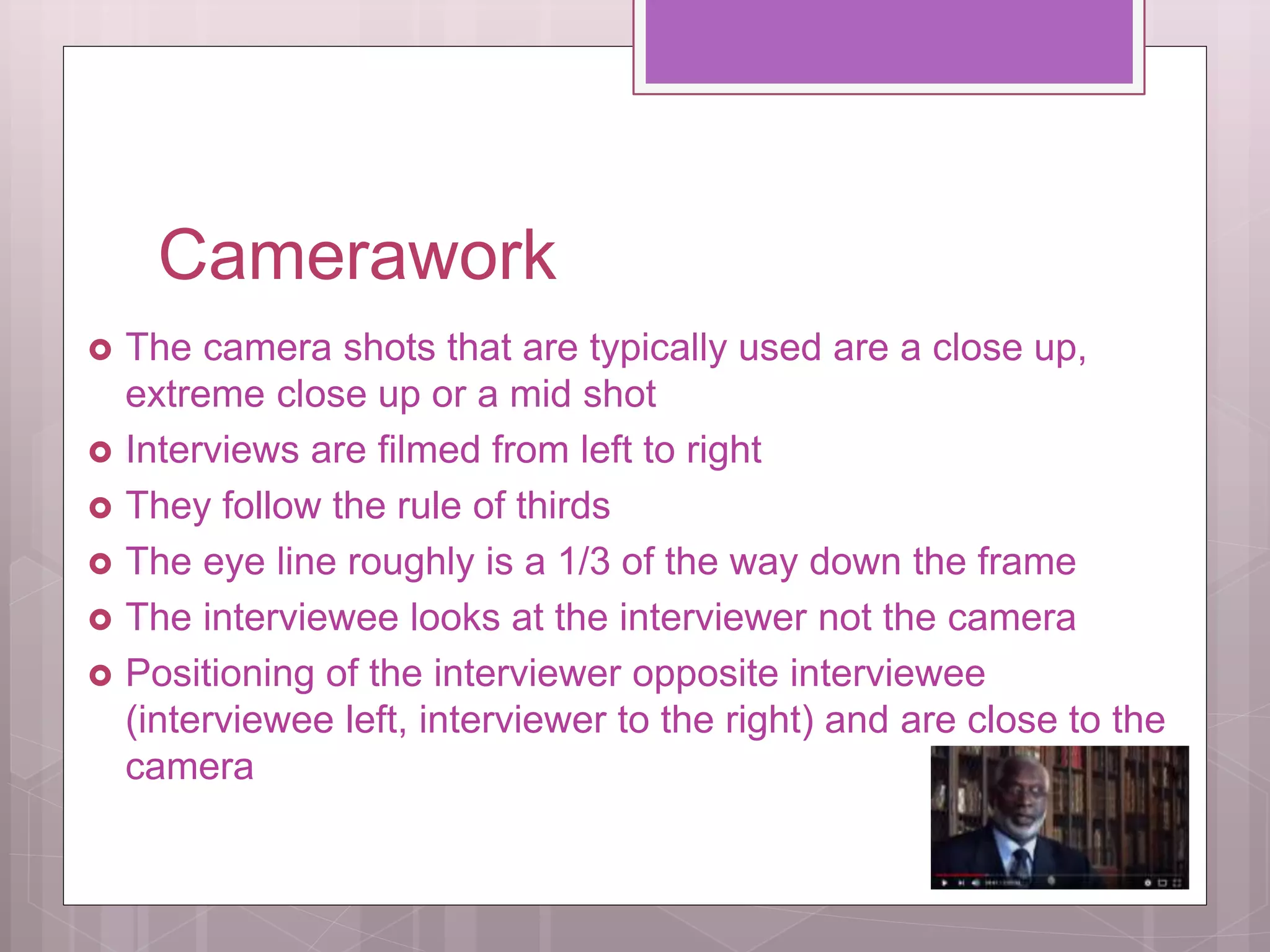 Camerawork
The camera shots that are typically used are a close up,
extreme close up or a mid shot
Interviews are filmed from left to right
They follow the rule of thirds
The eye line roughly is a 1/3 of the way down the frame
The interviewee looks at the interviewer not the camera
Positioning of the interviewer opposite interviewee
(interviewee left, interviewer to the right) and are close to the
camera