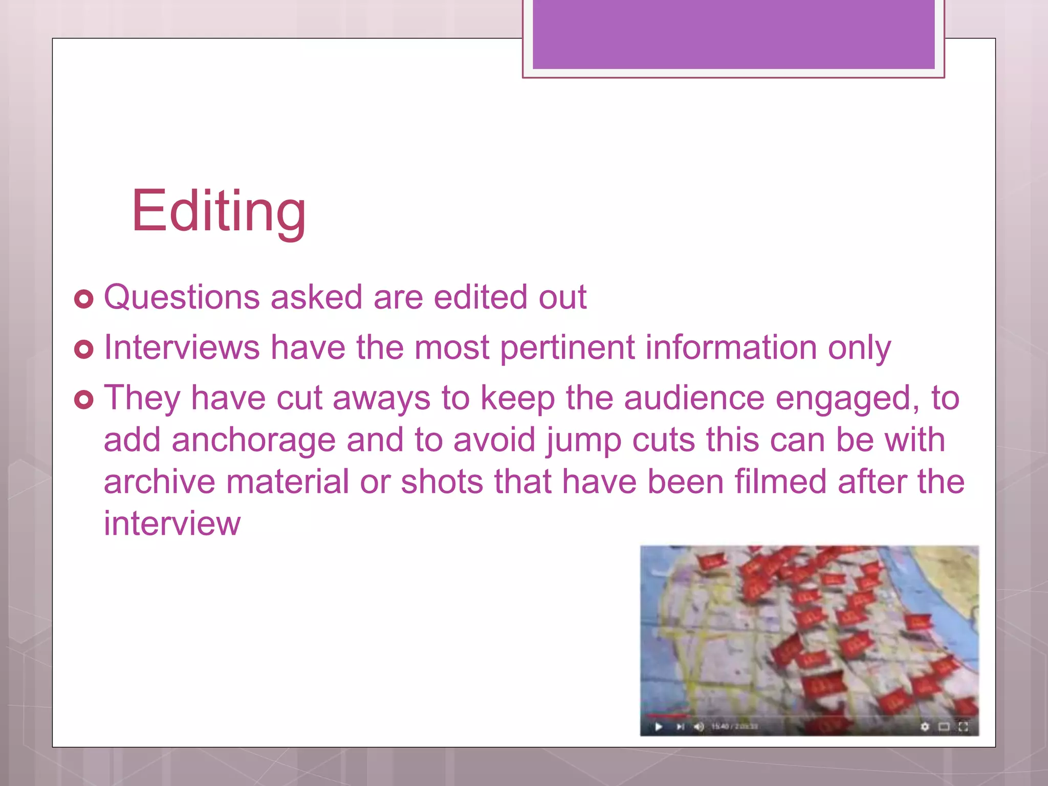 Editing
Questions asked are edited out
Interviews have the most pertinent information only
They have cut aways to keep the audience engaged, to
add anchorage and to avoid jump cuts this can be with
archive material or shots that have been filmed after the
interview