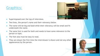 Graphics:
 Superimposed over the top of interviews.
 Two lines, the person’s name and their relevancy below.
 The name will be big and bold while their relevancy will be small and fit
underneath the name.
 The same font is used for both and needs to have some relevance to the
person or topic.
 The font also must be easy to read.
 They are shown the first time the interviewee is shown and not any other
appearances by the person.
 