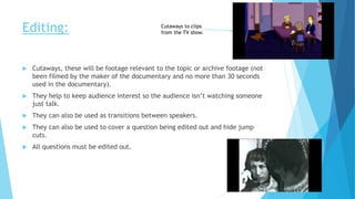 Editing:
 Cutaways, these will be footage relevant to the topic or archive footage (not
been filmed by the maker of the documentary and no more than 30 seconds
used in the documentary).
 They help to keep audience interest so the audience isn’t watching someone
just talk.
 They can also be used as transitions between speakers.
 They can also be used to cover a question being edited out and hide jump
cuts.
 All questions must be edited out.
Cutaways to clips
from the TV show.
 