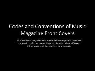 Codes and Conventions of Music
    Magazine Front Covers
  All of the music magazine front covers follow the general codes and
    conventions of front covers. However, they do include different
              things because of the subject they are about.
 