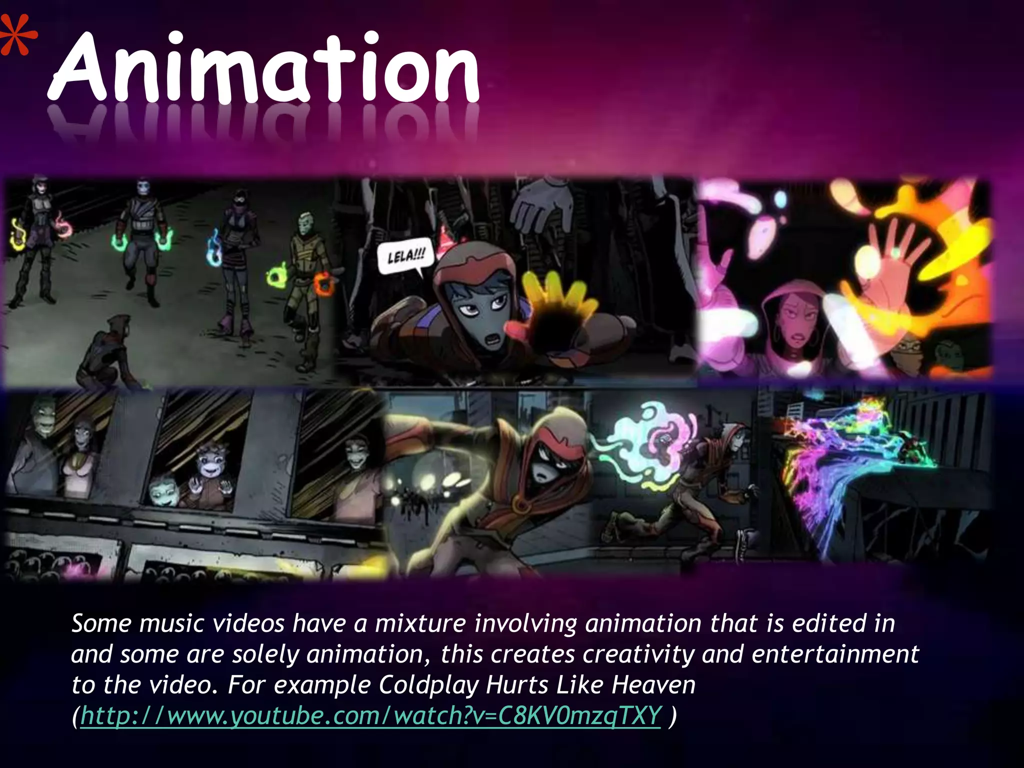 *Animation



 Some music videos have a mixture involving animation that is edited in
 and some are solely animation, this creates creativity and entertainment
 to the video. For example Coldplay Hurts Like Heaven
 (http://www.youtube.com/watch?v=C8KV0mzqTXY )
 