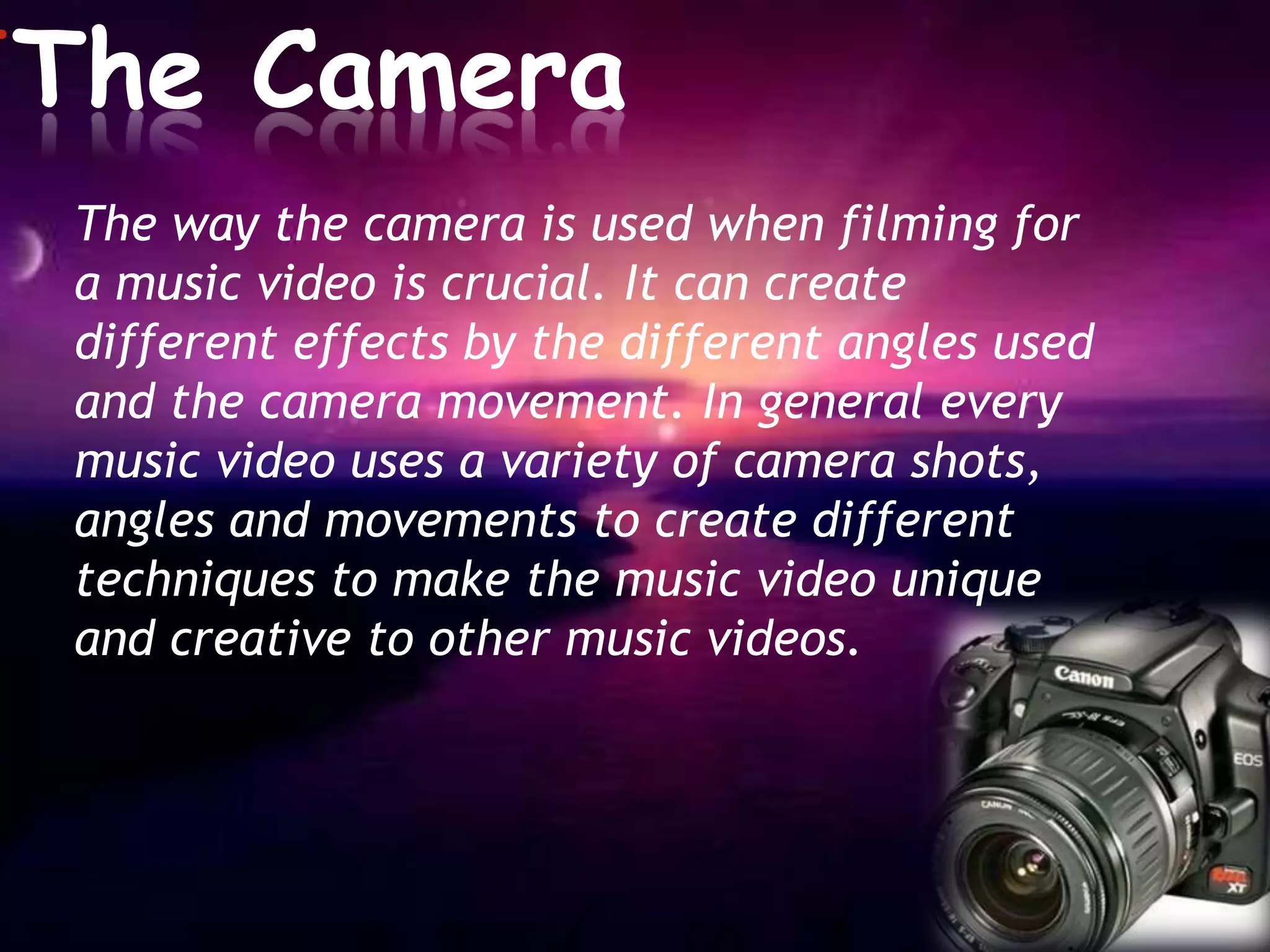 *The    Camera
 The way the camera is used when filming for
 a music video is crucial. It can create
 different effects by the different angles used
 and the camera movement. In general every
 music video uses a variety of camera shots,
 angles and movements to create different
 techniques to make the music video unique
 and creative to other music videos.
 