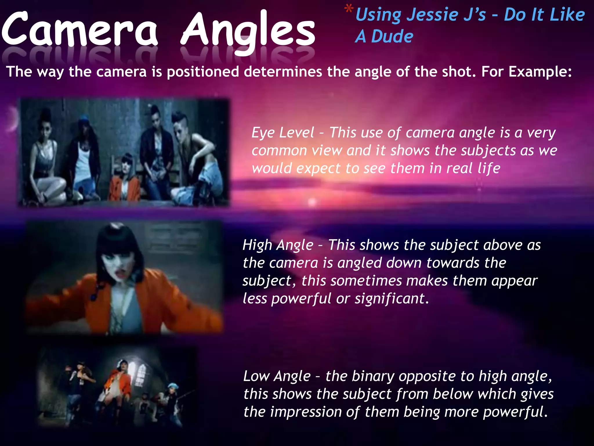 *Camera                  Angles
                                                * Using Jessie J’s – Do It Like
                                                  A Dude
 The way the camera is positioned determines the angle of the shot. For Example:



                                   Eye Level – This use of camera angle is a very
                                   common view and it shows the subjects as we
                                   would expect to see them in real life




                                 High Angle – This shows the subject above as
                                 the camera is angled down towards the
                                 subject, this sometimes makes them appear
                                 less powerful or significant.




                                  Low Angle – the binary opposite to high angle,
                                  this shows the subject from below which gives
                                  the impression of them being more powerful.
 